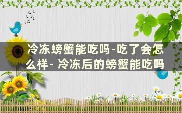 冷冻螃蟹能吃吗-吃了会怎么样- 冷冻后的螃蟹能吃吗